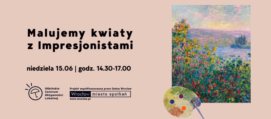 Obraz promocyjny na jasnoróżowym tle. Po lewej stronie znajduje się duży, czarny napis: "Malujemy kwiaty z Impresjonistami". Pod spodem mniejszym drukiem: "niedziela 15.06 | godz. 14.30-17.00". Niżej, po lewej, jest logo Otbińskiego Centrum Aktywności Lokalnej oraz informacja, że projekt jest współfinansowany przez Gminę Wrocław, z logotypem "Wrocław miasto spotkań" i adresem www.wroclaw.pl Po prawej stronie plakatu znajduje się fragment obrazu impresjonistycznego – kolorowa scena z kwiatami nad wodą, w stylu Claude’a Moneta. Pod obrazem leży paleta malarska z trzema kolorowymi plamkami farby i pędzlem. Całość utrzymana jest w lekkim, artystycznym klimacie.