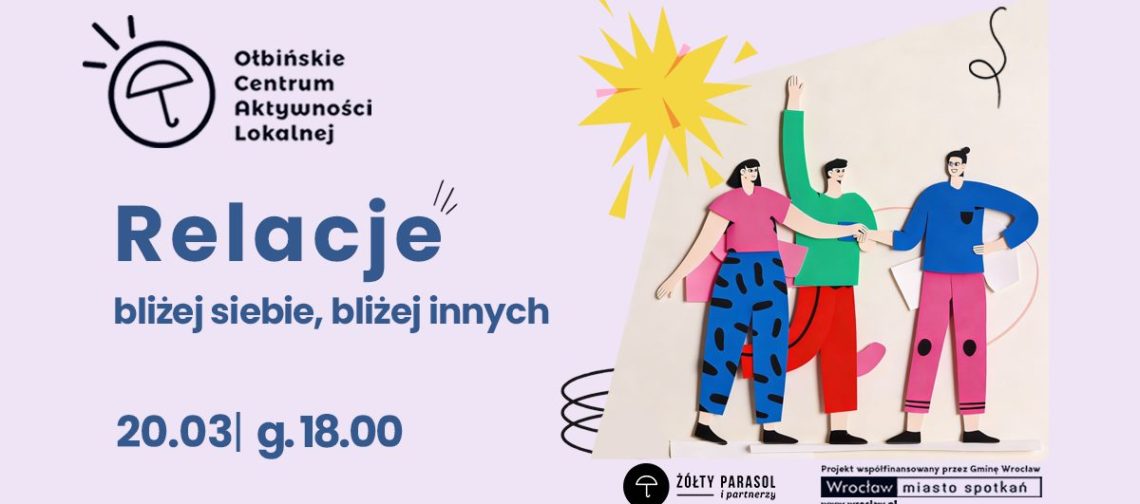 obraz w jasnofioletowej kolorystyce z ilustracją trzech rysunkowych postaci stojących obok siebie, trzymających się za ręce; nad nimi żółty kształt przypominający słońce. Po lewej u góry jest logo i nazwa: „Ołbińskie Centrum Aktywności Lokalnej”. Duży tytuł: „Relacje”. Podtytuł: „bliżej siebie, bliżej innych”. Na dole po lewej: „20.03| g.18.00”. Na dole po prawej są logotypy i napisy: „ŻÓŁTY PARASOL i partnerzy” „Projekt współfinansowany przez Gminę Wrocław” „Wrocław miasto spotkań” „www.wroclaw.pl”