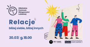 obraz w jasnofioletowej kolorystyce z ilustracją trzech rysunkowych postaci stojących obok siebie, trzymających się za ręce; nad nimi żółty kształt przypominający słońce. Po lewej u góry jest logo i nazwa: „Ołbińskie Centrum Aktywności Lokalnej”. Duży tytuł: „Relacje”. Podtytuł: „bliżej siebie, bliżej innych”. Na dole po lewej: „20.03| g.18.00”. Na dole po prawej są logotypy i napisy: „ŻÓŁTY PARASOL i partnerzy” „Projekt współfinansowany przez Gminę Wrocław” „Wrocław miasto spotkań” „www.wroclaw.pl”