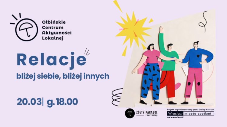 obraz w jasnofioletowej kolorystyce z ilustracją trzech rysunkowych postaci stojących obok siebie, trzymających się za ręce; nad nimi żółty kształt przypominający słońce. Po lewej u góry jest logo i nazwa: „Ołbińskie Centrum Aktywności Lokalnej”. Duży tytuł: „Relacje”. Podtytuł: „bliżej siebie, bliżej innych”. Na dole po lewej: „20.03| g.18.00”. Na dole po prawej są logotypy i napisy: „ŻÓŁTY PARASOL i partnerzy” „Projekt współfinansowany przez Gminę Wrocław” „Wrocław miasto spotkań” „www.wroclaw.pl”