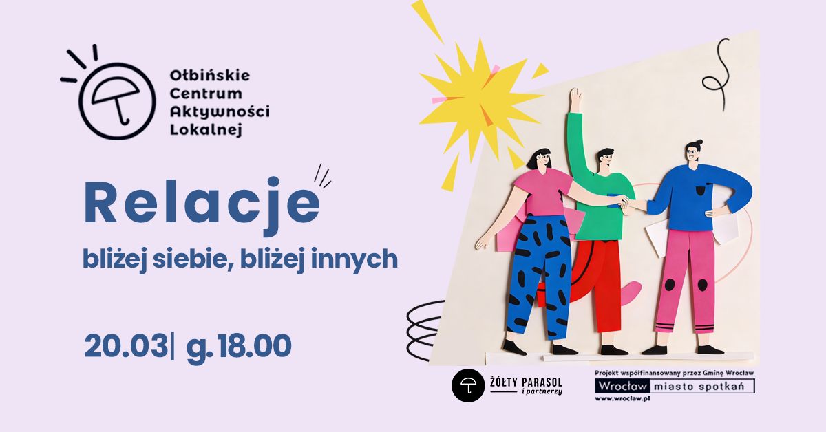 obraz w jasnofioletowej kolorystyce z ilustracją trzech rysunkowych postaci stojących obok siebie, trzymających się za ręce; nad nimi żółty kształt przypominający słońce. Po lewej u góry jest logo i nazwa: „Ołbińskie Centrum Aktywności Lokalnej”. Duży tytuł: „Relacje”. Podtytuł: „bliżej siebie, bliżej innych”. Na dole po lewej: „20.03| g.18.00”. Na dole po prawej są logotypy i napisy: „ŻÓŁTY PARASOL i partnerzy” „Projekt współfinansowany przez Gminę Wrocław” „Wrocław miasto spotkań” „www.wroclaw.pl”