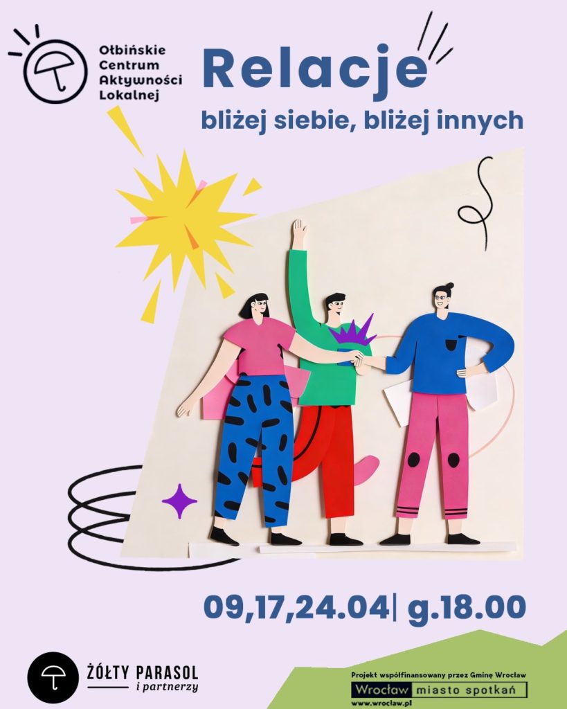 Plakat promujący wydarzenie „Relacje” z ilustracją trzech rysunkowych postaci stojących obok siebie i podających sobie ręce. Tło jest jasnofioletowe, na środku znajduje się jasna, pochylona prostokątna plansza. Na niej stoją trzy postacie w stylu papierowej wycinanki: po lewej osoba w różowej bluzce i niebieskich spodniach w czarne wzory, w środku osoba w zielonej górze i czerwonych spodniach z uniesioną ręką, po prawej osoba w niebieskiej bluzie i różowych spodniach. Wokół są dekoracyjne elementy: żółty „wybuch”/gwiazda, fioletowa mała gwiazdka oraz czarne zawijasy. Tekst na plakacie: Ołbińskie Centrum Aktywności Lokalnej Relacje bliżej siebie, bliżej innych 09,17,24.04 | g.18.00 ŻÓŁTY PARASOL i partnerzy Projekt współfinansowany przez Gminę Wrocław Wrocław miasto spotkań www.wroclaw.pl