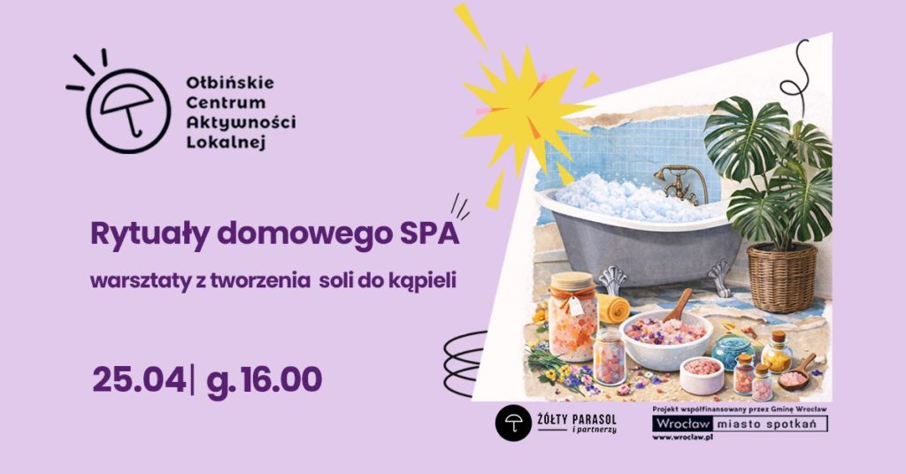 Plakat informacyjny o warsztatach SPA. Po lewej stronie na jasnofioletowym tle znajduje się tekst i logo, po prawej ilustracja łazienki z wanną. U góry po lewej widoczne jest czarne logo z parasolką i tekst: „Ołbińskie Centrum Aktywności Lokalnej”. Na środku po lewej fioletowy napis: „Rytuały domowego SPA” Pod nim mniejszy napis: „warsztaty z tworzenia soli do kąpieli” Niżej duży fioletowy tekst: „25.04 | g. 16.00” Po prawej stronie ilustracja wanny z pianą, stojącej przy ścianie z niebieskimi kafelkami. Obok wanny stoi duża donica z zieloną rośliną o dużych liściach. Przed wanną ustawione są słoiki i miski z kolorowymi solami do kąpieli, olejkami i kwiatami, a także zwinięty ręcznik. Na samym dole, bliżej prawego rogu, jest czarny pasek z białym tekstem. Po lewej stronie tego paska znajduje się okrągłe logo z parasolem i napisem: „ŻÓŁTY PARASOL i partnerzy”. Po prawej stronie paska znajduje się tekst: „Projekt współfinansowany przez Gminę Wrocław” Niżej w białym prostokącie: „Wrocław miasto spotkań” Pod spodem mały napis: „www.wroclaw.pl”