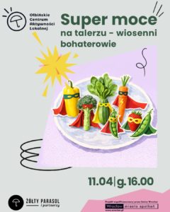 Plakat wydarzenia z ilustracją talerza pełnego warzyw i owoców stylizowanych na superbohaterów. Tło jest jasnoszare, a na środku znajduje się fioletowy prostokąt z talerzem. Na talerzu stoją: żółta papryka, brokuł, zielona cukinia, pęczek zielonych liści (wygląda jak szpinak), marchewka, strąk groszku i truskawka; wszystkie mają kolorowe peleryny i maski na „twarzach”. Obok jest żółty wybuchowy kształt jak komiksowy efekt oraz czarne odręczne zawijasy. Tekst na plakacie: Ołbińskie Centrum Aktywności Lokalnej Super moce na talerzu – wiosenni bohaterowie 11.04 | g. 16.00 ŻÓŁTY PARASOL i partnerzy Projekt współfinansowany przez Gminę Wrocław Wrocław miasto spotkań www.wroclaw.pl