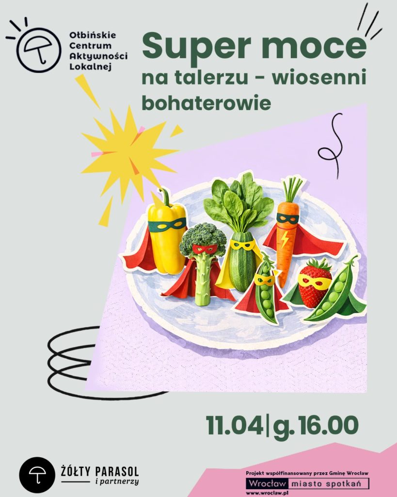 Plakat wydarzenia z ilustracją talerza pełnego warzyw i owoców stylizowanych na superbohaterów. Tło jest jasnoszare, a na środku znajduje się fioletowy prostokąt z talerzem. Na talerzu stoją: żółta papryka, brokuł, zielona cukinia, pęczek zielonych liści (wygląda jak szpinak), marchewka, strąk groszku i truskawka; wszystkie mają kolorowe peleryny i maski na „twarzach”. Obok jest żółty wybuchowy kształt jak komiksowy efekt oraz czarne odręczne zawijasy. Tekst na plakacie: Ołbińskie Centrum Aktywności Lokalnej Super moce na talerzu – wiosenni bohaterowie 11.04 | g. 16.00 ŻÓŁTY PARASOL i partnerzy Projekt współfinansowany przez Gminę Wrocław Wrocław miasto spotkań www.wroclaw.pl