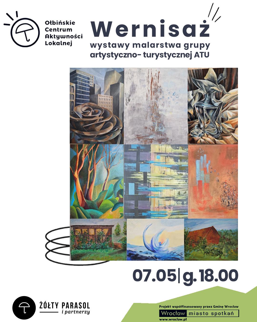 Plakat zapowiada wernisaż wystawy malarstwa. Na białym tle u góry z lewej strony znajduje się czarne logo z parasolem i tekst: „Ołbińskie Centrum Aktywności Lokalnej”. Na środku dużym, ciemnogranatowym fontem: „Wernisaż” Pod spodem mniejszym tekstem: „wystawy malarstwa grupy artystyczno‑turystycznej ATU”. Niżej umieszczona jest kwadratowa kompozycja z dziewięciu obrazów malarskich ułożonych w siatkę 3 na 3. Widać między innymi: miejską architekturę z różą na pierwszym planie, abstrakcyjne plamy i przecierki, ekspresyjny, szaro‑złoty kształt przypominający rzeźbę, kolorowe drzewa i liście, abstrakcje z pasów i prostokątów, pomarańczowe tło z plamami farby, zielony ogród z altaną, dynamiczną falę na morzu oraz krajobraz z domem na tle zieleni. Na dole po prawej stronie widnieje napis: „07.05 | g. 18.00”. W lewym dolnym rogu czarne koło z białym symbolem parasola i tekst: „ŻÓŁTY PARASOL i partnerzy”. W prawym dolnym rogu, na zielonym tle, tekst: „Projekt współfinansowany przez Gminę Wrocław Wrocław miasto spotkań www.wroclaw.pl”.