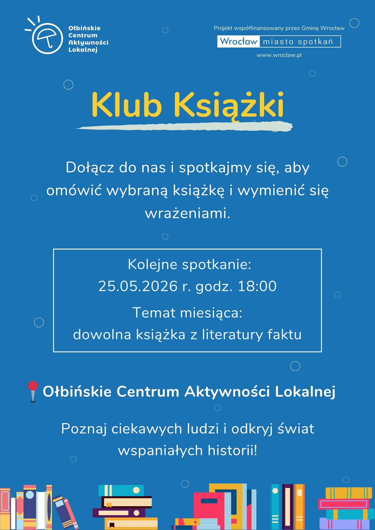 Plakat informacyjny o klubie książki na niebieskim tle. Treść plakatu: Na górze, po lewej: Olbińskie Centrum Aktywności Lokalnej Po prawej u góry: Projekt współfinansowany przez Gminę Wrocław Wrocław miasto spotkań www.wroclaw.pl Duży napis na środku: Klub Książki Poniżej: Dołącz do nas i spotkajmy się, aby omówić wybraną książkę i wymienić się wrażeniami. W białej ramce: Kolejne spotkanie: 25.05.2026 r. godz. 18:00 Temat miesiąca: dowolna książka z literatury faktu Niżej, większym tekstem: Ołbińskie Centrum Aktywności Lokalnej Na dole: Poznaj ciekawych ludzi i odkryj świat wspaniałych historii!