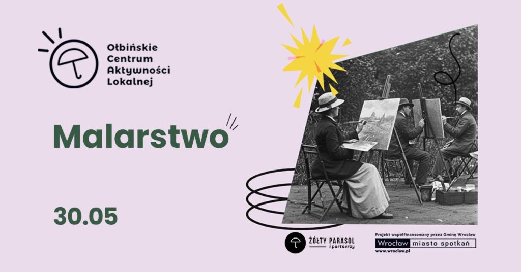 Plakat informacyjny o zajęciach malarstwa. Tło jest jasnoróżowe, po prawej stronie umieszczone jest czarno-białe zdjęcie kilku osób malujących na sztalugach na świeżym powietrzu, w kapeluszach i długich płaszczach. W lewej górnej części znajduje się logo z parasolką i tekst: „Ołbińskie Centrum Aktywności Lokalnej”. Na środku dużym, zielonym, pogrubionym napisem: „Malarstwo”. Niżej, także zielonym pogrubionym fontem: „30.05”. W prawym dolnym rogu jest czarne kółko z białą parasolką i napisem: „ŻÓŁTY PARASOL i partnerzy”. Obok, po prawej, małym drukiem: „Projekt współfinansowany przez Gminę Wrocław www.wroclaw.pl” Pod tym prostokątna ramka z napisem: „Wrocław miasto spotkań”
