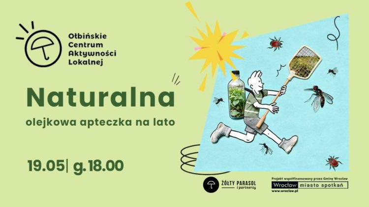 obraz Jasnozielony plakat wydarzenia z ilustracją i tekstem. Po lewej stronie, u góry, znajduje się logo z rysunkiem parasola w okręgu oraz napisem: "Ołbińskie Centrum Aktywności Lokalnej". Poniżej dużym, ciemnozielonym tekstem: "Naturalna" Pod spodem mniejszym tekstem: "olejkowa apteczka na lato" Na dole po lewej stronie widnieje data i godzina: "19.05 | g. 18.00" Po prawej stronie plakatu znajduje się niebieski prostokąt z ilustracją. Przedstawiona jest postać biegnącego człowieka w krótkich spodenkach i butach sportowych, z ciałem narysowanym kreską, a w miejscu tułowia wklejona jest realistyczna butelka wypełniona zielonymi roślinami. Postać trzyma w dłoniach dują łapkę na owady. Wokół unoszą się powiększone muchy, komary i kleszcze. Nad nimi znajduje się żółto-różowy rozbłysk w kształcie gwiazdy. Na samym dole, pośrodku, logo w czarnym kółku z parasolem i napisem: "ŻÓŁTY PARASOL i partnerzy". W prawym dolnym rogu jest pasek z informacją: "Projekt współfinansowany przez Gminę Wrocław" Pod nim widnieje prostokątne logo z napisami: "Wrocław miasto spotkań" "www.wroclaw.pl"