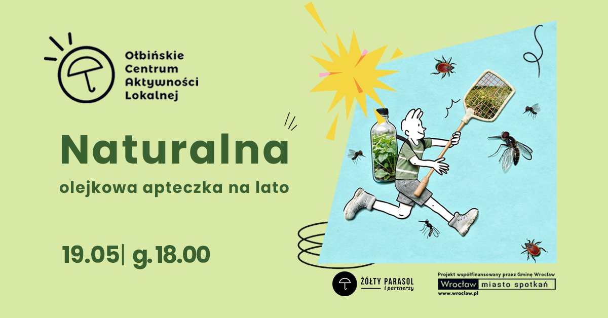 obraz Jasnozielony plakat wydarzenia z ilustracją i tekstem. Po lewej stronie, u góry, znajduje się logo z rysunkiem parasola w okręgu oraz napisem: "Ołbińskie Centrum Aktywności Lokalnej". Poniżej dużym, ciemnozielonym tekstem: "Naturalna" Pod spodem mniejszym tekstem: "olejkowa apteczka na lato" Na dole po lewej stronie widnieje data i godzina: "19.05 | g. 18.00" Po prawej stronie plakatu znajduje się niebieski prostokąt z ilustracją. Przedstawiona jest postać biegnącego człowieka w krótkich spodenkach i butach sportowych, z ciałem narysowanym kreską, a w miejscu tułowia wklejona jest realistyczna butelka wypełniona zielonymi roślinami. Postać trzyma w dłoniach dują łapkę na owady. Wokół unoszą się powiększone muchy, komary i kleszcze. Nad nimi znajduje się żółto-różowy rozbłysk w kształcie gwiazdy. Na samym dole, pośrodku, logo w czarnym kółku z parasolem i napisem: "ŻÓŁTY PARASOL i partnerzy". W prawym dolnym rogu jest pasek z informacją: "Projekt współfinansowany przez Gminę Wrocław" Pod nim widnieje prostokątne logo z napisami: "Wrocław miasto spotkań" "www.wroclaw.pl"