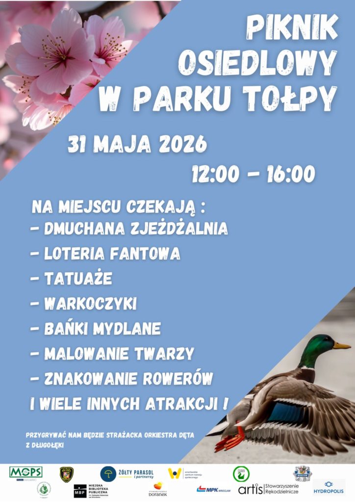 Plakat zapraszający na piknik osiedlowy w parku. Tło jest głównie jasnoniebieskie, w lewym górnym rogu widoczne są różowe kwiaty, a w prawym dolnym rogu lecąca kaczka o brązowo-szaro-zielonym upierzeniu i pomarańczowych łapach. Tekst na plakacie: PIKNIK OSIEDLOWY W PARKU TOŁPY 31 MAJA 2026 12:00 – 16:00 NA MIEJSCU CZEKAJĄ: – DMUCHANA ZJEŻDŻALNIA – LOTERIA FANTOWA – TATUAŻE – WARKOCZYKI – BAŃKI MYDLANE – MALOWANIE TWARZY – ZNAKOWANIE ROWERÓW I WIELE INNYCH ATRAKCJI! PRZYGRYWAĆ NAM BĘDZIE STRAŻACKA ORKIESTRA DĘTA Z DŁUGOŁĘKI Na dole są logotypy organizatorów i partnerów, między innymi: MOPS Miejska Biblioteka Publiczna Żółty Parasol i partnerzy MPK Wrocław Hydropolis oraz kilka innych instytucji i stowarzyszeń.