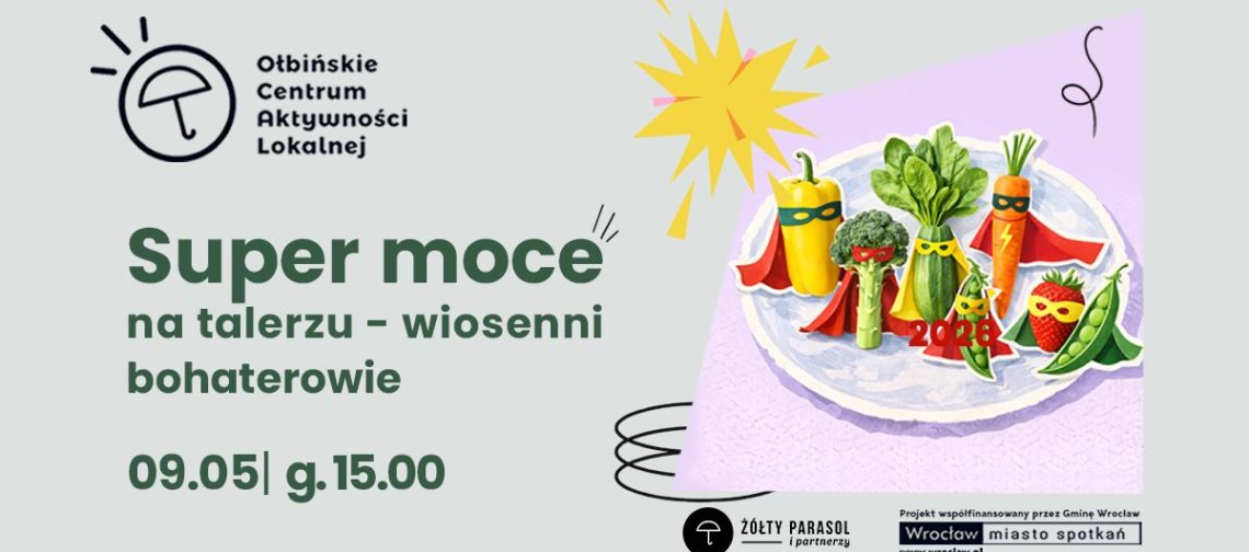 Plakat wydarzenia z ilustracją talerza pełnego warzyw i owoców stylizowanych na superbohaterów. Tło jest jasnoszare, a na środku znajduje się fioletowy prostokąt z talerzem. Na talerzu stoją: żółta papryka, brokuł, zielona cukinia, pęczek zielonych liści (wygląda jak szpinak), marchewka, strąk groszku i truskawka; wszystkie mają kolorowe peleryny i maski na „twarzach”. Obok jest żółty wybuchowy kształt jak komiksowy efekt oraz czarne odręczne zawijasy. Tekst na plakacie: Ołbińskie Centrum Aktywności Lokalnej Super moce na talerzu – wiosenni bohaterowie 09.05 | g. 15.00 ŻÓŁTY PARASOL i partnerzy Projekt współfinansowany przez Gminę Wrocław Wrocław miasto spotkań www.wroclaw.pl
