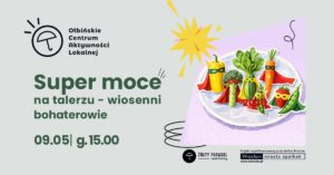 Plakat wydarzenia z ilustracją talerza pełnego warzyw i owoców stylizowanych na superbohaterów. Tło jest jasnoszare, a na środku znajduje się fioletowy prostokąt z talerzem. Na talerzu stoją: żółta papryka, brokuł, zielona cukinia, pęczek zielonych liści (wygląda jak szpinak), marchewka, strąk groszku i truskawka; wszystkie mają kolorowe peleryny i maski na „twarzach”. Obok jest żółty wybuchowy kształt jak komiksowy efekt oraz czarne odręczne zawijasy. Tekst na plakacie: Ołbińskie Centrum Aktywności Lokalnej Super moce na talerzu – wiosenni bohaterowie 09.05 | g. 15.00 ŻÓŁTY PARASOL i partnerzy Projekt współfinansowany przez Gminę Wrocław Wrocław miasto spotkań www.wroclaw.pl