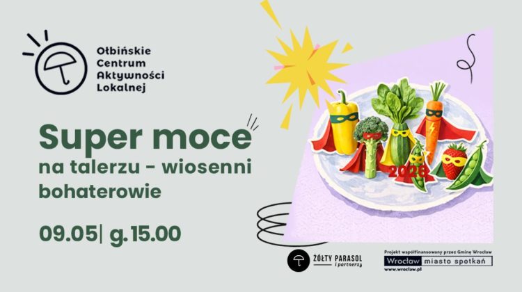 Plakat wydarzenia z ilustracją talerza pełnego warzyw i owoców stylizowanych na superbohaterów. Tło jest jasnoszare, a na środku znajduje się fioletowy prostokąt z talerzem. Na talerzu stoją: żółta papryka, brokuł, zielona cukinia, pęczek zielonych liści (wygląda jak szpinak), marchewka, strąk groszku i truskawka; wszystkie mają kolorowe peleryny i maski na „twarzach”. Obok jest żółty wybuchowy kształt jak komiksowy efekt oraz czarne odręczne zawijasy. Tekst na plakacie: Ołbińskie Centrum Aktywności Lokalnej Super moce na talerzu – wiosenni bohaterowie 09.05 | g. 15.00 ŻÓŁTY PARASOL i partnerzy Projekt współfinansowany przez Gminę Wrocław Wrocław miasto spotkań www.wroclaw.pl