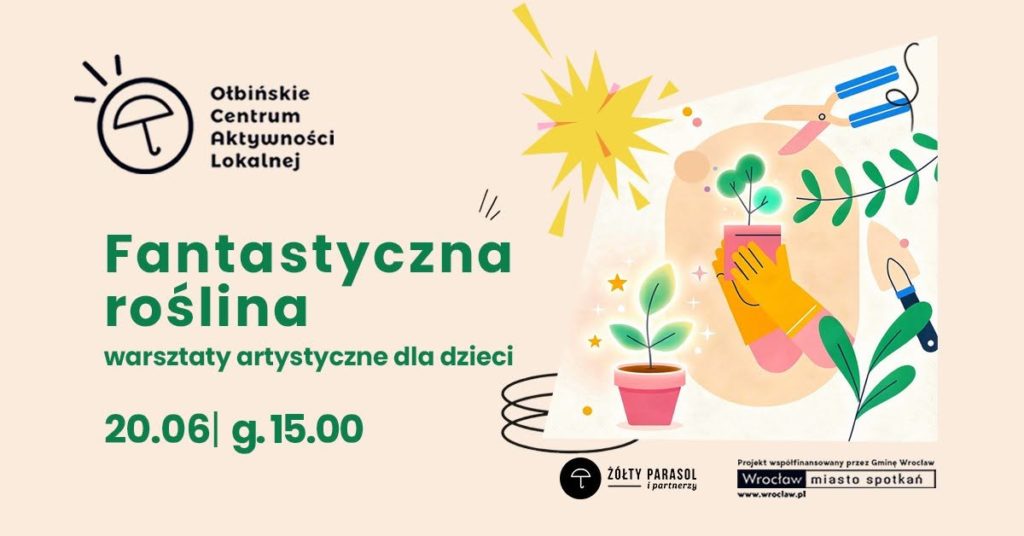 obraz jasne tło w kolorze jasnego beżu z kolorową grafiką po prawej stronie przedstawiającą doniczki z roślinami i narzędzia ogrodnicze w stylu ilustracji dziecięcej. Widać małe zielone roślinki w różowych doniczkach, żółtą rękawicę trzymającą doniczkę, wokół unoszą się gwiazdki i jasne punkty, a nad nimi żółty kształt przypominający słońce. Po prawej stronie są też nożyce ogrodnicze, łopatka i gałązki z liśćmi. Tekst na plakacie: U góry po lewej logo z parasolką i napis: „Ołbińskie Centrum Aktywności Lokalnej” Niżej dużymi zielonymi literami: „Fantastyczna roślina” Pod spodem: „warsztaty artystyczne dla dzieci” Na dole, na zielono: „20.06 | g. 15.00” Na samym dole po prawej stronie małe logotypy i tekst: „ŻÓŁTY PARASOL i partnerzy” Obok: „Projekt współfinansowany przez Gminę Wrocław Wrocław miasto spotkań www.wroclaw.pl”