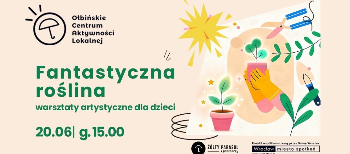 obraz jasne tło w kolorze jasnego beżu z kolorową grafiką po prawej stronie przedstawiającą doniczki z roślinami i narzędzia ogrodnicze w stylu ilustracji dziecięcej. Widać małe zielone roślinki w różowych doniczkach, żółtą rękawicę trzymającą doniczkę, wokół unoszą się gwiazdki i jasne punkty, a nad nimi żółty kształt przypominający słońce. Po prawej stronie są też nożyce ogrodnicze, łopatka i gałązki z liśćmi. Tekst na plakacie: U góry po lewej logo z parasolką i napis: „Ołbińskie Centrum Aktywności Lokalnej” Niżej dużymi zielonymi literami: „Fantastyczna roślina” Pod spodem: „warsztaty artystyczne dla dzieci” Na dole, na zielono: „20.06 | g. 15.00” Na samym dole po prawej stronie małe logotypy i tekst: „ŻÓŁTY PARASOL i partnerzy” Obok: „Projekt współfinansowany przez Gminę Wrocław Wrocław miasto spotkań www.wroclaw.pl”