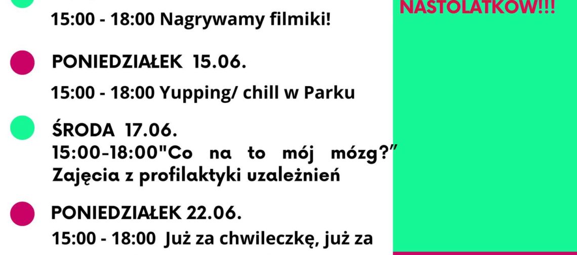 Plakat z programem wydarzeń na czerwiec. Tekst na lewej stronie: PONIEDZIAŁEK 01.06. 15:00–18:00 Dzień Dziecka w Odra Centrum ŚRODA 03.06. 15:00–18:00 Sportowy chill – badminton/tenis/piłka/siatka PONIEDZIAŁEK 08.06. 15:00–18:00 Spotkanie „Piłka dla każdego” i relaks w parku Tołpy ŚRODA 10.06. 15:00–18:00 Nagrywamy filmiki! PONIEDZIAŁEK 15.06. 15:00–18:00 Yupping/chill w Parku ŚRODA 17.06. 15:00–18:00 „Co na to mój mózg?” Zajęcia z profilaktyki uzależnień PONIEDZIAŁEK 22.06. 15:00–18:00 Już za chwileczkę, już za momencik – planujemy Chill Camp 26 ŚRODA 24.06. 15:00–18:00 Summer Vibe Party informacje i zapisy: biuro@zoltyparasol.org Tekst na prawej stronie, u góry na zielonym tle: czerwiec w Klubowym Centrum Dramy i Chillu TYLKO DLA NASTOLATKÓW!!! Niżej na różowym tle: www.zoltyparasol.org telefon: 530 239 756 Bolesława Prusa 37-39, 50-317 Wrocław Na dole po lewej logo: KLUBOWE CENTRUM DRAMY & CHILLU Na dole pośrodku: ŻÓŁTY PARASOL i partnerzy Na samym dole po prawej: Projekt współfinansowany przez Gminę Wrocław Wrocław miasto spotkań www.wroclaw.pl
