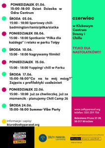 Plakat z programem wydarzeń na czerwiec. Tekst na lewej stronie: PONIEDZIAŁEK 01.06. 15:00–18:00 Dzień Dziecka w Odra Centrum ŚRODA 03.06. 15:00–18:00 Sportowy chill – badminton/tenis/piłka/siatka PONIEDZIAŁEK 08.06. 15:00–18:00 Spotkanie „Piłka dla każdego” i relaks w parku Tołpy ŚRODA 10.06. 15:00–18:00 Nagrywamy filmiki! PONIEDZIAŁEK 15.06. 15:00–18:00 Yupping/chill w Parku ŚRODA 17.06. 15:00–18:00 „Co na to mój mózg?” Zajęcia z profilaktyki uzależnień PONIEDZIAŁEK 22.06. 15:00–18:00 Już za chwileczkę, już za momencik – planujemy Chill Camp 26 ŚRODA 24.06. 15:00–18:00 Summer Vibe Party informacje i zapisy: biuro@zoltyparasol.org Tekst na prawej stronie, u góry na zielonym tle: czerwiec w Klubowym Centrum Dramy i Chillu TYLKO DLA NASTOLATKÓW!!! Niżej na różowym tle: www.zoltyparasol.org telefon: 530 239 756 Bolesława Prusa 37-39, 50-317 Wrocław Na dole po lewej logo: KLUBOWE CENTRUM DRAMY & CHILLU Na dole pośrodku: ŻÓŁTY PARASOL i partnerzy Na samym dole po prawej: Projekt współfinansowany przez Gminę Wrocław Wrocław miasto spotkań www.wroclaw.pl