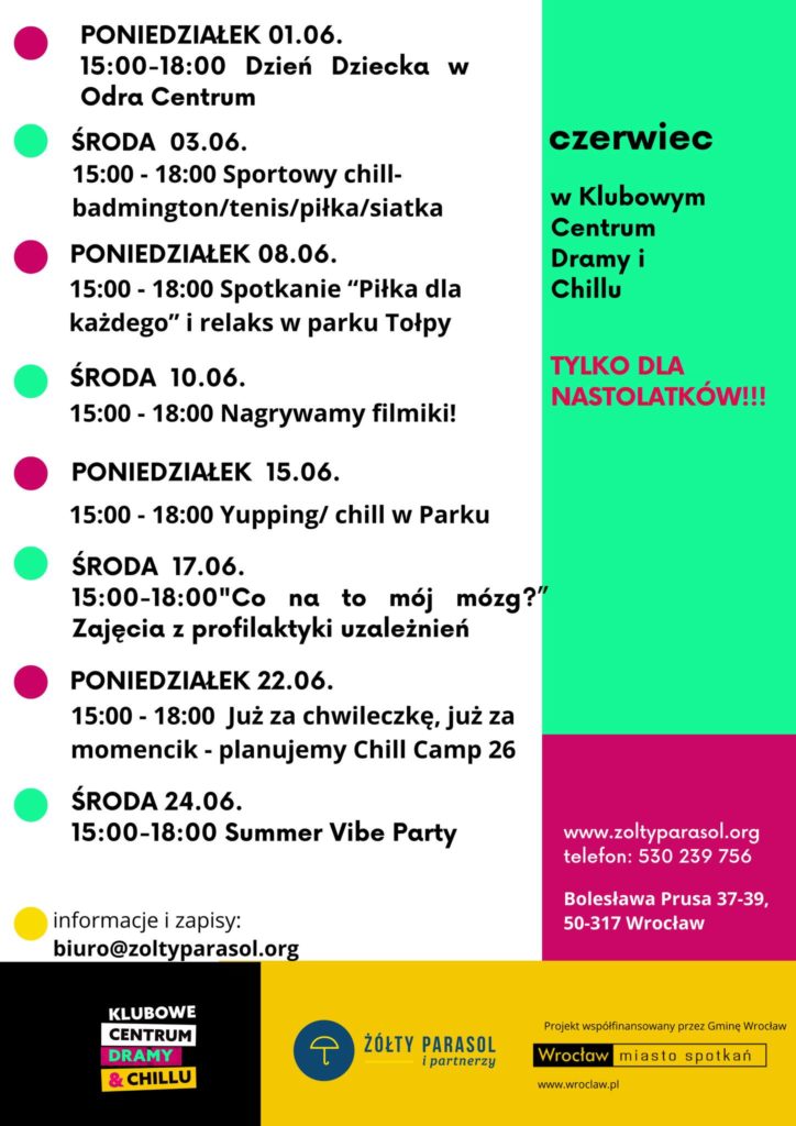 Plakat z programem wydarzeń na czerwiec. Tekst na lewej stronie: PONIEDZIAŁEK 01.06. 15:00–18:00 Dzień Dziecka w Odra Centrum ŚRODA 03.06. 15:00–18:00 Sportowy chill – badminton/tenis/piłka/siatka PONIEDZIAŁEK 08.06. 15:00–18:00 Spotkanie „Piłka dla każdego” i relaks w parku Tołpy ŚRODA 10.06. 15:00–18:00 Nagrywamy filmiki! PONIEDZIAŁEK 15.06. 15:00–18:00 Yupping/chill w Parku ŚRODA 17.06. 15:00–18:00 „Co na to mój mózg?” Zajęcia z profilaktyki uzależnień PONIEDZIAŁEK 22.06. 15:00–18:00 Już za chwileczkę, już za momencik – planujemy Chill Camp 26 ŚRODA 24.06. 15:00–18:00 Summer Vibe Party informacje i zapisy: biuro@zoltyparasol.org Tekst na prawej stronie, u góry na zielonym tle: czerwiec w Klubowym Centrum Dramy i Chillu TYLKO DLA NASTOLATKÓW!!! Niżej na różowym tle: www.zoltyparasol.org telefon: 530 239 756 Bolesława Prusa 37-39, 50-317 Wrocław Na dole po lewej logo: KLUBOWE CENTRUM DRAMY & CHILLU Na dole pośrodku: ŻÓŁTY PARASOL i partnerzy Na samym dole po prawej: Projekt współfinansowany przez Gminę Wrocław Wrocław miasto spotkań www.wroclaw.pl