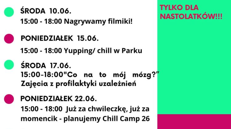 Plakat z programem wydarzeń na czerwiec. Tekst na lewej stronie: PONIEDZIAŁEK 01.06. 15:00–18:00 Dzień Dziecka w Odra Centrum ŚRODA 03.06. 15:00–18:00 Sportowy chill – badminton/tenis/piłka/siatka PONIEDZIAŁEK 08.06. 15:00–18:00 Spotkanie „Piłka dla każdego” i relaks w parku Tołpy ŚRODA 10.06. 15:00–18:00 Nagrywamy filmiki! PONIEDZIAŁEK 15.06. 15:00–18:00 Yupping/chill w Parku ŚRODA 17.06. 15:00–18:00 „Co na to mój mózg?” Zajęcia z profilaktyki uzależnień PONIEDZIAŁEK 22.06. 15:00–18:00 Już za chwileczkę, już za momencik – planujemy Chill Camp 26 ŚRODA 24.06. 15:00–18:00 Summer Vibe Party informacje i zapisy: biuro@zoltyparasol.org Tekst na prawej stronie, u góry na zielonym tle: czerwiec w Klubowym Centrum Dramy i Chillu TYLKO DLA NASTOLATKÓW!!! Niżej na różowym tle: www.zoltyparasol.org telefon: 530 239 756 Bolesława Prusa 37-39, 50-317 Wrocław Na dole po lewej logo: KLUBOWE CENTRUM DRAMY & CHILLU Na dole pośrodku: ŻÓŁTY PARASOL i partnerzy Na samym dole po prawej: Projekt współfinansowany przez Gminę Wrocław Wrocław miasto spotkań www.wroclaw.pl