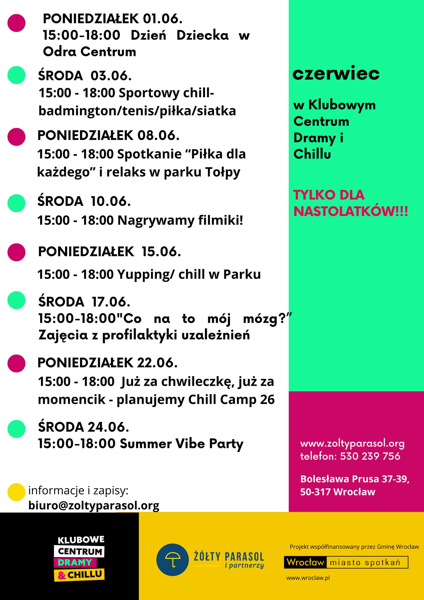 Plakat z programem wydarzeń na czerwiec. Tekst na lewej stronie: PONIEDZIAŁEK 01.06. 15:00–18:00 Dzień Dziecka w Odra Centrum ŚRODA 03.06. 15:00–18:00 Sportowy chill – badminton/tenis/piłka/siatka PONIEDZIAŁEK 08.06. 15:00–18:00 Spotkanie „Piłka dla każdego” i relaks w parku Tołpy ŚRODA 10.06. 15:00–18:00 Nagrywamy filmiki! PONIEDZIAŁEK 15.06. 15:00–18:00 Yupping/chill w Parku ŚRODA 17.06. 15:00–18:00 „Co na to mój mózg?” Zajęcia z profilaktyki uzależnień PONIEDZIAŁEK 22.06. 15:00–18:00 Już za chwileczkę, już za momencik – planujemy Chill Camp 26 ŚRODA 24.06. 15:00–18:00 Summer Vibe Party informacje i zapisy: biuro@zoltyparasol.org Tekst na prawej stronie, u góry na zielonym tle: czerwiec w Klubowym Centrum Dramy i Chillu TYLKO DLA NASTOLATKÓW!!! Niżej na różowym tle: www.zoltyparasol.org telefon: 530 239 756 Bolesława Prusa 37-39, 50-317 Wrocław Na dole po lewej logo: KLUBOWE CENTRUM DRAMY & CHILLU Na dole pośrodku: ŻÓŁTY PARASOL i partnerzy Na samym dole po prawej: Projekt współfinansowany przez Gminę Wrocław Wrocław miasto spotkań www.wroclaw.pl