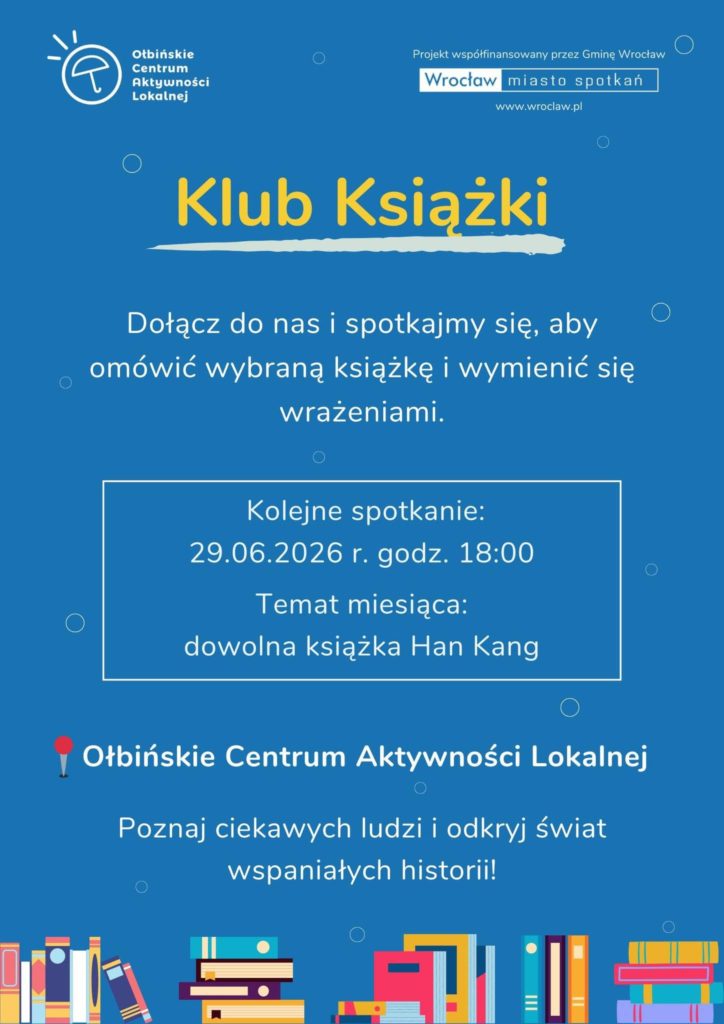 Plakat w kolorze niebieskim z informacją o klubie książki, z rysunkami kolorowych stosów książek na dole. Na górze z lewej strony jest logo z napisem: „Ołbińskie Centrum Aktywności Lokalnej”. Z prawej strony u góry: „Projekt współfinansowany przez Gminę Wrocław” Poniżej w ramce: „Wrocław miasto spotkań” „www.wroclaw.pl” Duży żółty napis na środku: „Klub Książki” Poniżej tekst: „Dołącz do nas i spotkajmy się, aby omówić wybraną książkę i wymienić się wrażeniami.” W białej prostokątnej ramce jest napis: „Kolejne spotkanie: 29.06.2026 r. godz. 18:00 Temat miesiąca: dowolna książka Han Kang” Niżej tekst z czerwonym pinezkowym oznaczeniem: „Ołbińskie Centrum Aktywności Lokalnej” Na dole większy napis: „Poznaj ciekawych ludzi i odkryj świat wspaniałych historii!”