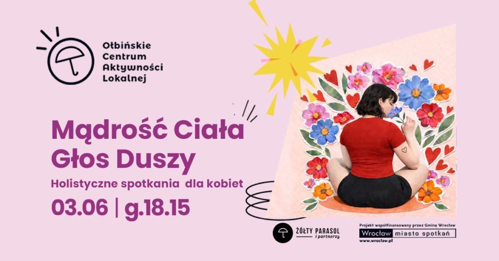 Plakat wydarzenia o różowym tle. Po lewej stronie znajduje się logo z parasolką i napisem „Ołbińskie Centrum Aktywności Lokalnej”. Na środku duży fioletowy tekst: „Mądrość Ciała Głos Duszy Holistyczne spotkania dla kobiet 03.06 | g.18.15” Po prawej stronie jest ilustracja kobiety siedzącej po turecku plecami do widza, w czerwonej bluzce i czarnych spodenkach, otoczonej dużymi kolorowymi kwiatami i czerwonymi serduszkami. Nad ilustracją żółty kształt przypominający wybuch lub rozbłysk. Na dole po prawej stronie widnieje czarno-białe logo z parasolem i napisem „ŻÓŁTY PARASOL i partnerzy”. Obok jest tekst: „Projekt współfinansowany przez Gminę Wrocław” i logo „Wrocław miasto spotkań” z adresem „www.wroclaw.pl”