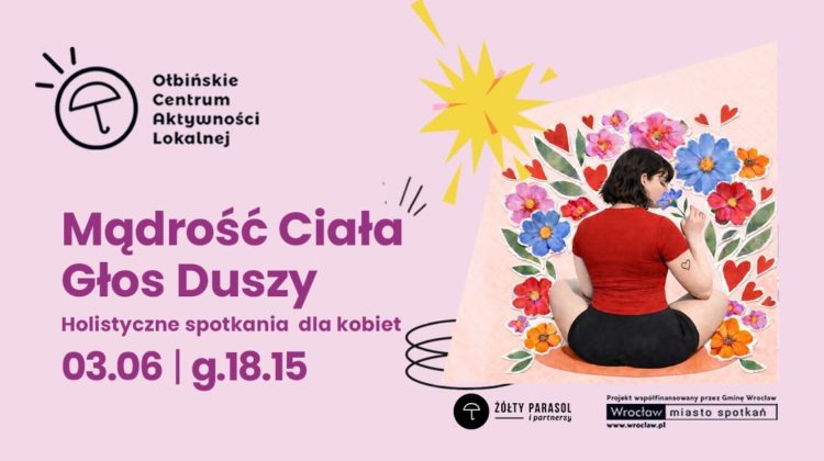 Plakat wydarzenia o różowym tle. Po lewej stronie znajduje się logo z parasolką i napisem „Ołbińskie Centrum Aktywności Lokalnej”. Na środku duży fioletowy tekst: „Mądrość Ciała Głos Duszy Holistyczne spotkania dla kobiet 03.06 | g.18.15” Po prawej stronie jest ilustracja kobiety siedzącej po turecku plecami do widza, w czerwonej bluzce i czarnych spodenkach, otoczonej dużymi kolorowymi kwiatami i czerwonymi serduszkami. Nad ilustracją żółty kształt przypominający wybuch lub rozbłysk. Na dole po prawej stronie widnieje czarno-białe logo z parasolem i napisem „ŻÓŁTY PARASOL i partnerzy”. Obok jest tekst: „Projekt współfinansowany przez Gminę Wrocław” i logo „Wrocław miasto spotkań” z adresem „www.wroclaw.pl”