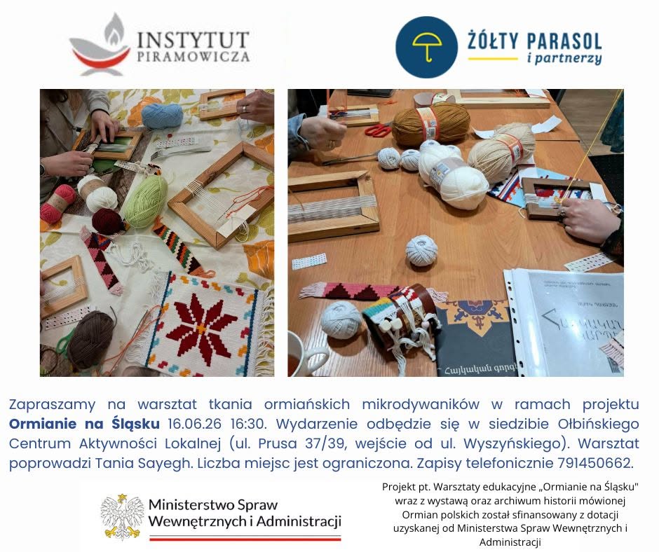 Plakat informacyjny o warsztatach tkania. Na górze po lewej logo z napisem: INSTYTUT PIRAMOWICZA Na górze po prawej logo z napisem: ŻÓŁTY PARASOL i partnerzy Niżej dwa zdjęcia stołów z krosnami, włóczkami i tkanymi wzorami. Pod zdjęciami znajduje się tekst: Zapraszamy na warsztat tkania ormiańskich mikrodywaników w ramach projektu Ormianie na Śląsku 16.06.26 16:30. Wydarzenie odbędzie się w siedzibie Ołbińskiego Centrum Aktywności Lokalnej (ul. Prusa 37/39, wejście od ul. Wyszyńskiego). Warsztat poprowadzi Tania Sayegh. Liczba miejsc jest ograniczona. Zapisy telefonicznie 791450662. Na dole po lewej stronie znajduje się logo i napis: Ministerstwo Spraw Wewnętrznych i Administracji Po prawej na dole tekst: Projekt pt. Warsztaty edukacyjne „Ormianie na Śląsku” wraz z wystawą oraz archiwum historii mówionej Ormian polskich został sfinansowany z dotacji uzyskanej od Ministerstwa Spraw Wewnętrznych i Administracji