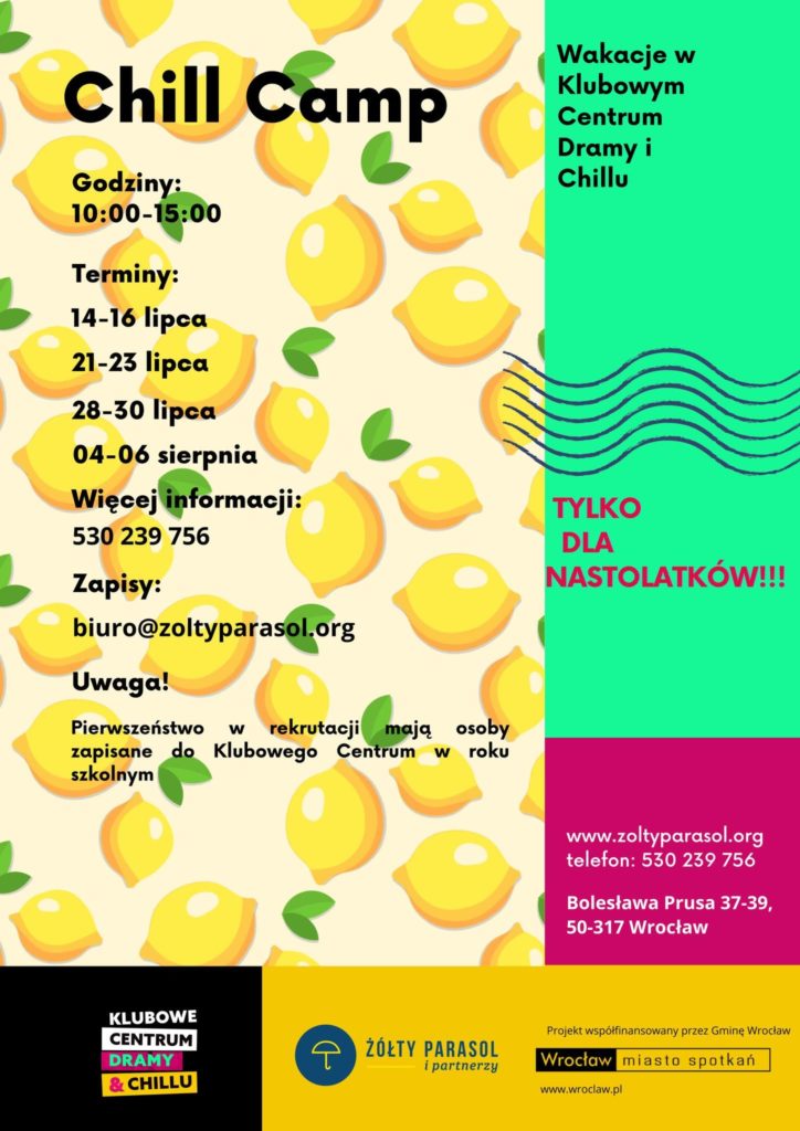 Plakat rekrutacyjny na wakacyjny „Chill Camp” dla nastolatków. Tło po lewej stronie stanowi jasny kremowy kolor w gęsty wzór żółtych cytryn z zielonymi listkami. Po prawej jest pionowy pas w kolorze seledynowym u góry i różowo‑fuksjowym na dole. Tekst po lewej stronie: „Chill Camp Godziny: 10:00–15:00 Terminy: 14–16 lipca 21–23 lipca 28–30 lipca 04–06 sierpnia Więcej informacji: 530 239 756 Zapisy: biuro@zoltyparasol.org Uwaga! Pierwszeństwo w rekrutacji mają osoby zapisane do Klubowego Centrum w roku szkolnym” Po prawej, w seledynowej części, tekst: „Wakacje w Klubowym Centrum Dramy i Chillu” Niżej, obok rysunku falistych linii, tekst w kolorze różowym: „TYLKO DLA NASTOLATKÓW!!!” W dolnej różowo‑fuksjowej części po prawej: „www.zoltyparasol.org telefon: 530 239 756 Bolesława Prusa 37–39, 50–317 Wrocław” Na samym dole po lewej czarny prostokąt z logo: „KLUBOWE CENTRUM DRAMY & CHILLU” Obok na żółtym tle logo fundacji: okrąg z parasolem i napis: „ŻÓŁTY PARASOL i partnerzy” Na dole po prawej mały tekst: „Projekt współfinansowany przez Gminę Wrocław” oraz logo Wrocławia z napisem: „Wrocław miasto spotkań” i adresem: „www.wroclaw.pl”.