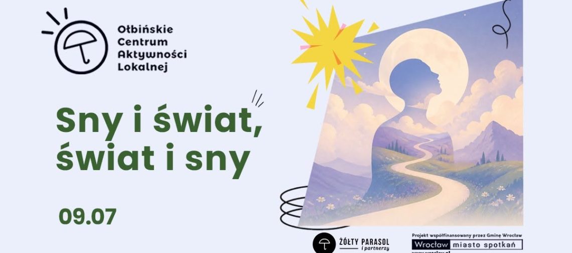 Plakat informacyjny promujący wydarzenie o snach. Po lewej stronie w górnym rogu znajduje się logo z rysunkiem parasola i tekstem: „Ołbińskie Centrum Aktywności Lokalnej”. Na środku, dużymi zielonymi literami, widnieje napis: „Sny i świat, świat i sny”. Pod spodem, również na zielono, jest data: „09.07”. Po prawej stronie umieszczona jest ilustracja w pastelowych kolorach: górzysty krajobraz, wijąca się jasna ścieżka wśród łąk i kwiatów, nad nimi obłoki. Na tle nieba zarysowana jest duża sylwetka ludzkiego profilu, w który wpisane są góry i droga, a za głową jasny, okrągły kształt przypominający księżyc lub aureolę. Nad ilustracją widnieje żółty kształt przypominający rozbłysk. Na dole po prawej stronie znajdują się logotypy i napisy: okrągłe logo z parasolem oraz tekst „ŻÓŁTY PARASOL i partnerzy”. Obok prostokątny pasek z tekstem: „Projekt współfinansowany przez Gminę Wrocław” oraz „Wrocław miasto spotkań” i „www.wroclaw.pl”