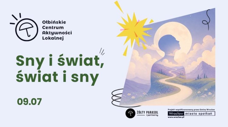 Plakat informacyjny promujący wydarzenie o snach. Po lewej stronie w górnym rogu znajduje się logo z rysunkiem parasola i tekstem: „Ołbińskie Centrum Aktywności Lokalnej”. Na środku, dużymi zielonymi literami, widnieje napis: „Sny i świat, świat i sny”. Pod spodem, również na zielono, jest data: „09.07”. Po prawej stronie umieszczona jest ilustracja w pastelowych kolorach: górzysty krajobraz, wijąca się jasna ścieżka wśród łąk i kwiatów, nad nimi obłoki. Na tle nieba zarysowana jest duża sylwetka ludzkiego profilu, w który wpisane są góry i droga, a za głową jasny, okrągły kształt przypominający księżyc lub aureolę. Nad ilustracją widnieje żółty kształt przypominający rozbłysk. Na dole po prawej stronie znajdują się logotypy i napisy: okrągłe logo z parasolem oraz tekst „ŻÓŁTY PARASOL i partnerzy”. Obok prostokątny pasek z tekstem: „Projekt współfinansowany przez Gminę Wrocław” oraz „Wrocław miasto spotkań” i „www.wroclaw.pl”