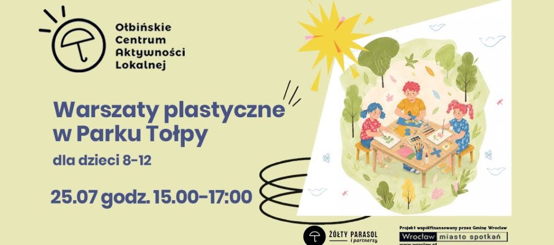 Plakat informacyjny o warsztatach plastycznych dla dzieci. Tło jest jasnokremowe, a po prawej stronie znajduje się ilustracja trojga dzieci siedzących przy prostokątnym stoliku w zielonym parku, otoczonych drzewami i krzewami. Na stole leżą kartki, farby, pędzle, kredki i inne materiały plastyczne, a dzieci rysują i malują. Nad ilustracją widać żółte, stylizowane słońce. Po lewej stronie u góry znajduje się czarne logo z parasolką i tekst: „Ołbińskie Centrum Aktywności Lokalnej”. Niżej, dużym, ciemnoniebieskim drukiem: „Warsztaty plastyczne w Parku Tołpy” Pod spodem mniejszym tekstem: „dla dzieci 8–12” Jeszcze niżej, pogrubionym tekstem: „25.07 godz. 15.00–17.00” Na dole po prawej stronie znajdują się logotypy. Po środku jest czarny okrąg z białą parasolką i podpis: „Żółty Parasol i partnerzy”. W prawym dolnym rogu znajduje się biały prostokąt z czarnym tekstem: „Projekt współfinansowany przez Gminę Wrocław” oraz poniżej logotyp: „Wrocław miasto spotkań” z adresem: „www.wroclaw.pl”