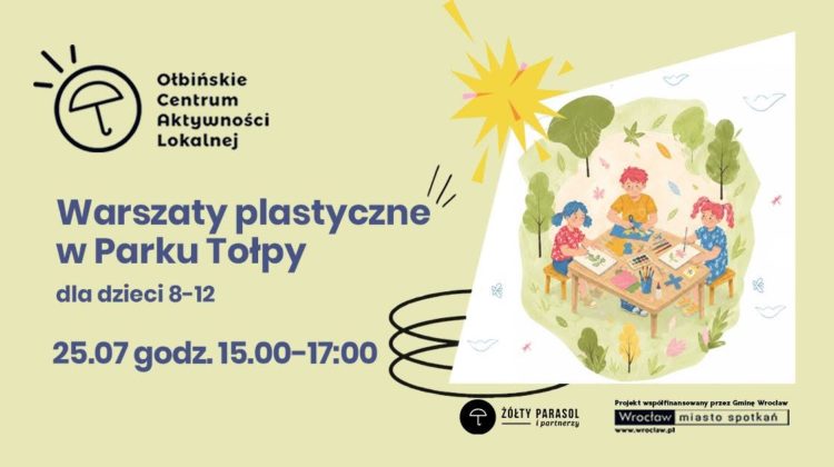 Plakat informacyjny o warsztatach plastycznych dla dzieci. Tło jest jasnokremowe, a po prawej stronie znajduje się ilustracja trojga dzieci siedzących przy prostokątnym stoliku w zielonym parku, otoczonych drzewami i krzewami. Na stole leżą kartki, farby, pędzle, kredki i inne materiały plastyczne, a dzieci rysują i malują. Nad ilustracją widać żółte, stylizowane słońce. Po lewej stronie u góry znajduje się czarne logo z parasolką i tekst: „Ołbińskie Centrum Aktywności Lokalnej”. Niżej, dużym, ciemnoniebieskim drukiem: „Warsztaty plastyczne w Parku Tołpy” Pod spodem mniejszym tekstem: „dla dzieci 8–12” Jeszcze niżej, pogrubionym tekstem: „25.07 godz. 15.00–17.00” Na dole po prawej stronie znajdują się logotypy. Po środku jest czarny okrąg z białą parasolką i podpis: „Żółty Parasol i partnerzy”. W prawym dolnym rogu znajduje się biały prostokąt z czarnym tekstem: „Projekt współfinansowany przez Gminę Wrocław” oraz poniżej logotyp: „Wrocław miasto spotkań” z adresem: „www.wroclaw.pl”