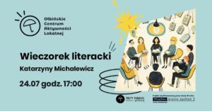 Plakat zapowiadający wydarzenie literackie na jasnoniebieskim tle. Po lewej stronie logo „Ołbińskie Centrum Aktywności Lokalnej” – czarny, prosty rysunek parasola w kółku z kilkoma kreskami nad nim. Obok logo napis: „Ołbińskie Centrum Aktywności Lokalnej”. Poniżej dużym, pogrubionym czarnym tekstem: „Wieczorek literacki” Pod spodem: „Katarzyny Michalewicz”. Jeszcze niżej: „24.07 godz. 17:00”. Po prawej stronie wklejony prostokątny rysunek przedstawiający spotkanie czytelnicze. Kilka osób o różnych włosach i ubraniach siedzi w kolorowych fotelach ustawionych w kręgu, każda trzyma książkę. Nad nimi wisi lampa z zapaloną żarówką. W tle unoszące się, otwarte książki i żarówki jako dekoracja. Na dole, pośrodku, mały czarny okrągły znak z parasolem i podpis: „ŻÓŁTY PARASOL i partnerzy”. W prawym dolnym rogu prostokąt z napisami: „Projekt współfinansowany przez Gminę Wrocław” Pod nim logo „Wrocław miasto spotkań” i adres: „www.wroclaw.pl”