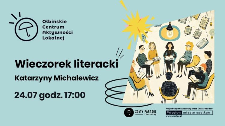Plakat zapowiadający wydarzenie literackie na jasnoniebieskim tle. Po lewej stronie logo „Ołbińskie Centrum Aktywności Lokalnej” – czarny, prosty rysunek parasola w kółku z kilkoma kreskami nad nim. Obok logo napis: „Ołbińskie Centrum Aktywności Lokalnej”. Poniżej dużym, pogrubionym czarnym tekstem: „Wieczorek literacki” Pod spodem: „Katarzyny Michalewicz”. Jeszcze niżej: „24.07 godz. 17:00”. Po prawej stronie wklejony prostokątny rysunek przedstawiający spotkanie czytelnicze. Kilka osób o różnych włosach i ubraniach siedzi w kolorowych fotelach ustawionych w kręgu, każda trzyma książkę. Nad nimi wisi lampa z zapaloną żarówką. W tle unoszące się, otwarte książki i żarówki jako dekoracja. Na dole, pośrodku, mały czarny okrągły znak z parasolem i podpis: „ŻÓŁTY PARASOL i partnerzy”. W prawym dolnym rogu prostokąt z napisami: „Projekt współfinansowany przez Gminę Wrocław” Pod nim logo „Wrocław miasto spotkań” i adres: „www.wroclaw.pl”