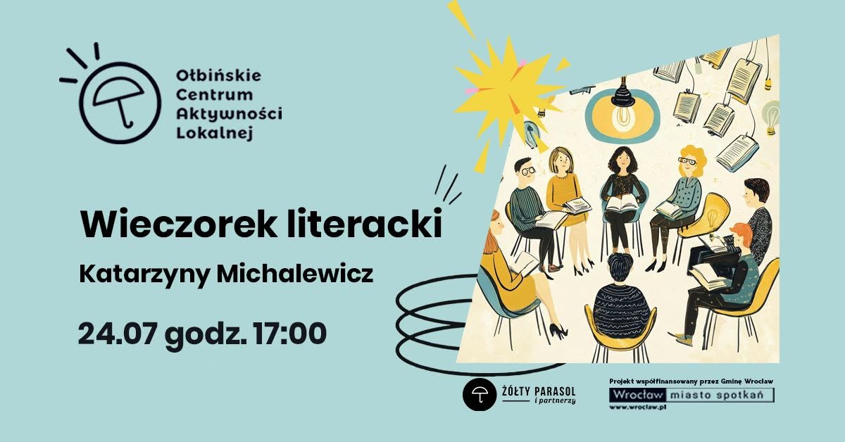 Plakat zapowiadający wydarzenie literackie na jasnoniebieskim tle. Po lewej stronie logo „Ołbińskie Centrum Aktywności Lokalnej” – czarny, prosty rysunek parasola w kółku z kilkoma kreskami nad nim. Obok logo napis: „Ołbińskie Centrum Aktywności Lokalnej”. Poniżej dużym, pogrubionym czarnym tekstem: „Wieczorek literacki” Pod spodem: „Katarzyny Michalewicz”. Jeszcze niżej: „24.07 godz. 17:00”. Po prawej stronie wklejony prostokątny rysunek przedstawiający spotkanie czytelnicze. Kilka osób o różnych włosach i ubraniach siedzi w kolorowych fotelach ustawionych w kręgu, każda trzyma książkę. Nad nimi wisi lampa z zapaloną żarówką. W tle unoszące się, otwarte książki i żarówki jako dekoracja. Na dole, pośrodku, mały czarny okrągły znak z parasolem i podpis: „ŻÓŁTY PARASOL i partnerzy”. W prawym dolnym rogu prostokąt z napisami: „Projekt współfinansowany przez Gminę Wrocław” Pod nim logo „Wrocław miasto spotkań” i adres: „www.wroclaw.pl”