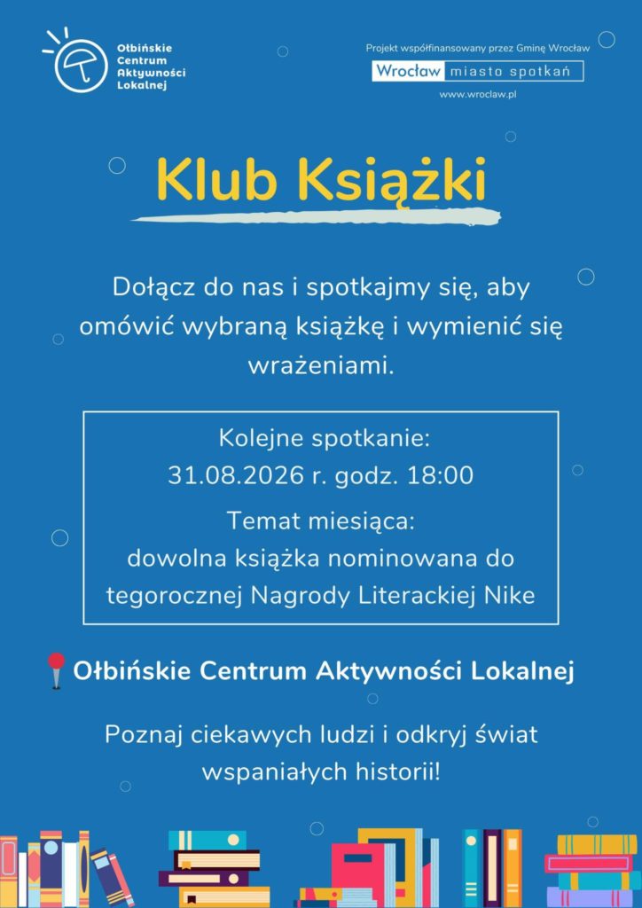 Plakat w kolorze niebieskim z zaproszeniem do klubu książki, z rysunkami stosów książek na dole. Na górze po lewej stronie logo z napisem: „Ołbińskie Centrum Aktywności Lokalnej”. Po prawej u góry mały napis: „Projekt współfinansowany przez Gminę Wrocław” Poniżej biały prostokąt z napisem: „Wrocław miasto spotkań” A jeszcze niżej: „www.wroclaw.pl”. Na środku dużymi żółtymi literami: „Klub Książki”. Poniżej tekst: „Dołącz do nas i spotkajmy się, aby omówić wybraną książkę i wymienić się wrażeniami.” Niżej biało obramowane pole z tekstem: „Kolejne spotkanie: 31.08.2026 r. godz. 18:00 Temat miesiąca: dowolna książka nominowana do tegorocznej Nagrody Literackiej Nike”. Niżej tekst z czerwonym pinezkowym znacznikiem na początku: „Ołbińskie Centrum Aktywności Lokalnej”. Na dole napis: „Poznaj ciekawych ludzi i odkryj świat wspaniałych historii!”. Na samym dole wzdłuż krawędzi kilka kolorowych ilustracji ułożonych i stojących książek