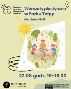Plakat informacyjny o warsztatach dla dzieci. W centralnej części znajduje się ilustracja trojga dzieci siedzących przy prostokątnym stoliku na ławach w parku, zajętych pracami plastycznymi: na stole są kartki, pędzle, farby, nożyczki i liście. Wokół widać trawniki, krzewy i drzewa. Tekst na plakacie: U góry po lewej: „OŁBIŃSKIE CENTRUM AKTYWNOŚCI LOKALNEJ” – z logo parasola. Na środku: „Warsztaty plastyczne w Parku Tołpy dla dzieci 8–12” Na dole, dużą czcionką: „22.08 godz. 15–16.30” Na samym dole po lewej: „ŻÓŁTY PARASOL i partnerzy” – obok logo parasola. Na dole po prawej, w białym prostokącie: „Projekt współfinansowany przez Gminę Wrocław Wrocław miasto spotkań” oraz adres strony „www.wroclaw.pl”.