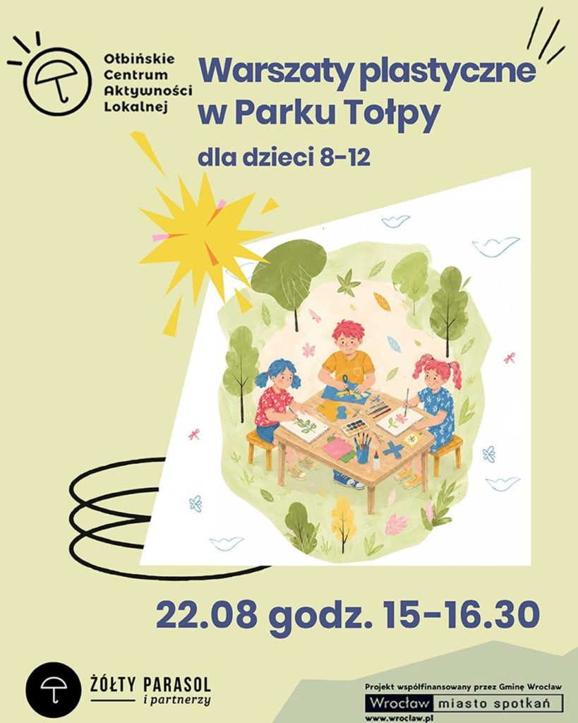 Plakat informacyjny o warsztatach dla dzieci. W centralnej części znajduje się ilustracja trojga dzieci siedzących przy prostokątnym stoliku na ławach w parku, zajętych pracami plastycznymi: na stole są kartki, pędzle, farby, nożyczki i liście. Wokół widać trawniki, krzewy i drzewa. Tekst na plakacie: U góry po lewej: „OŁBIŃSKIE CENTRUM AKTYWNOŚCI LOKALNEJ” – z logo parasola. Na środku: „Warsztaty plastyczne w Parku Tołpy dla dzieci 8–12” Na dole, dużą czcionką: „22.08 godz. 15–16.30” Na samym dole po lewej: „ŻÓŁTY PARASOL i partnerzy” – obok logo parasola. Na dole po prawej, w białym prostokącie: „Projekt współfinansowany przez Gminę Wrocław Wrocław miasto spotkań” oraz adres strony „www.wroclaw.pl”.