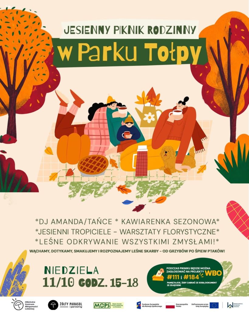 Plakat wydarzenia „Jesienny piknik rodzinny w Parku Tołpy”. W górnej części ilustracja jesiennej sceny piknikowej: kilka osób siedzi i leży na kocu między pomarańczowymi i czerwonymi drzewami, są dynie, kosz piknikowy, termos i pies o złotej sierści. Dominują ciepłe kolory – pomarańcz, żółcie, czerwienie i zieleń. Tekst na plakacie: JESIENNY PIKNIK RODZINNY w Parku Tołpy *DJ AMANDA/TAŃCE* * KAWIARENKA SEZONOWA* *JESIENNI TROPICIELE – WARSZTATY FLORYSTYCZNE* *LEŚNE ODKRYWANIE WSZYSTKIMI ZMYSŁAMI!* WĄCHAMY, DOTYKAMY, SMAKUJEMY I ROZPOZNAJEMY LEŚNE SKARBY – OD GRZYBÓW PO ŚPIEW PTAKÓW! NIEDZIELA 11/10 GODZ. 15–18 W zielonym kółku z prawej strony na dole: PODCZAS PIKNIKU BĘDZIE MOŻNA ZAGŁOSOWAĆ NA PROJEKTY WBO #111 i #184 PAMIĘTAJ, ŻEBY ZABRAĆ ZE SOBĄ DOKUMENT ZE ZDJĘCIEM Na samym dole logotypy organizatorów i partnerów: Ołbińskie Centrum Aktywności Lokalnej Żółty Parasol i partnerzy MOPS oraz loga funduszy europejskich i miasta Wrocław.