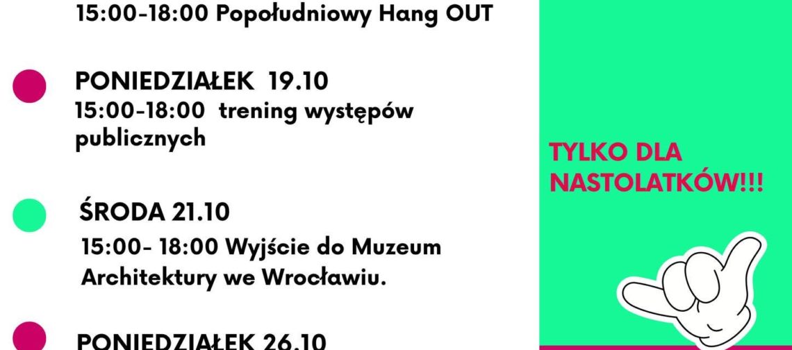 Plakat informacyjny z jesienną ofertą zajęć dla nastolatków. Tekst po lewej stronie: PONIEDZIAŁEK 5.10 15:00–18:00 Latająca Pracownia Wolontariatu wspiera WBO ŚRODA 7.10 15:00–18:00 Sportowy Chill w plenerze PONIEDZIAŁEK 12.10 15:00–18:00 Turnieje koleżeńskie – szachy, ping–pong i kostka Rubika ŚRODA 14.10 15:00–18:00 Popołudniowy Hang OUT PONIEDZIAŁEK 19.10 15:00–18:00 trening występów publicznych ŚRODA 21.10 15:00–18:00 Wyjście do Muzeum Architektury we Wrocławiu. PONIEDZIAŁEK 26.10 15:00–18:00 Latająca Pracownia Wolontariatu ŚRODA 28.10 15:00–18:00 Halloween Party !!! na dole: informacje i zapisy: biuro@zoltyparasol.org Tekst po prawej stronie, na zielonym tle: Październik w Klubowym Centrum Dramy i Chillu TYLKO DLA NASTOLATKÓW!!! Niżej, na zielono–fuksjowym tle: YAAAAS www.zoltyparasol.org telefon: 530 239 756 Bolesława Prusa 37–39, 50–317 Wrocław Na samym dole logotypy: KLUBOWE CENTRUM DRAMY & CHILLU ŻÓŁTY PARASOL i partnerzy Projekt współfinansowany przez Gminę Wrocław Wrocław miasto spotkań www.wroclaw.pl