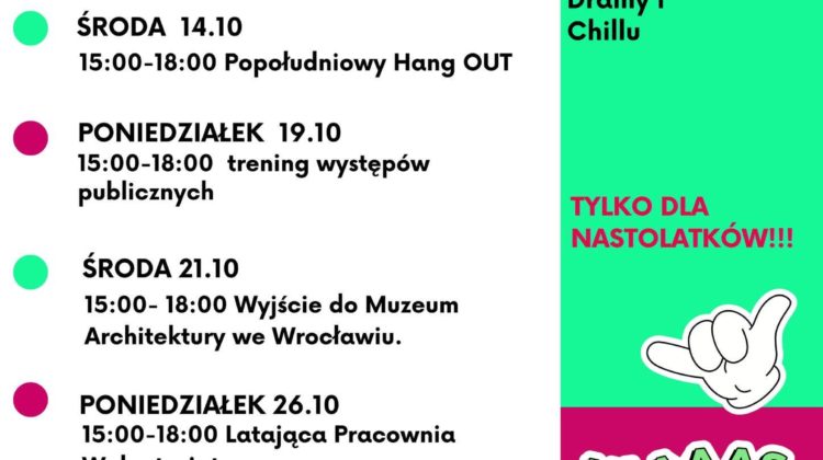 Plakat informacyjny z jesienną ofertą zajęć dla nastolatków. Tekst po lewej stronie: PONIEDZIAŁEK 5.10 15:00–18:00 Latająca Pracownia Wolontariatu wspiera WBO ŚRODA 7.10 15:00–18:00 Sportowy Chill w plenerze PONIEDZIAŁEK 12.10 15:00–18:00 Turnieje koleżeńskie – szachy, ping–pong i kostka Rubika ŚRODA 14.10 15:00–18:00 Popołudniowy Hang OUT PONIEDZIAŁEK 19.10 15:00–18:00 trening występów publicznych ŚRODA 21.10 15:00–18:00 Wyjście do Muzeum Architektury we Wrocławiu. PONIEDZIAŁEK 26.10 15:00–18:00 Latająca Pracownia Wolontariatu ŚRODA 28.10 15:00–18:00 Halloween Party !!! na dole: informacje i zapisy: biuro@zoltyparasol.org Tekst po prawej stronie, na zielonym tle: Październik w Klubowym Centrum Dramy i Chillu TYLKO DLA NASTOLATKÓW!!! Niżej, na zielono–fuksjowym tle: YAAAAS www.zoltyparasol.org telefon: 530 239 756 Bolesława Prusa 37–39, 50–317 Wrocław Na samym dole logotypy: KLUBOWE CENTRUM DRAMY & CHILLU ŻÓŁTY PARASOL i partnerzy Projekt współfinansowany przez Gminę Wrocław Wrocław miasto spotkań www.wroclaw.pl