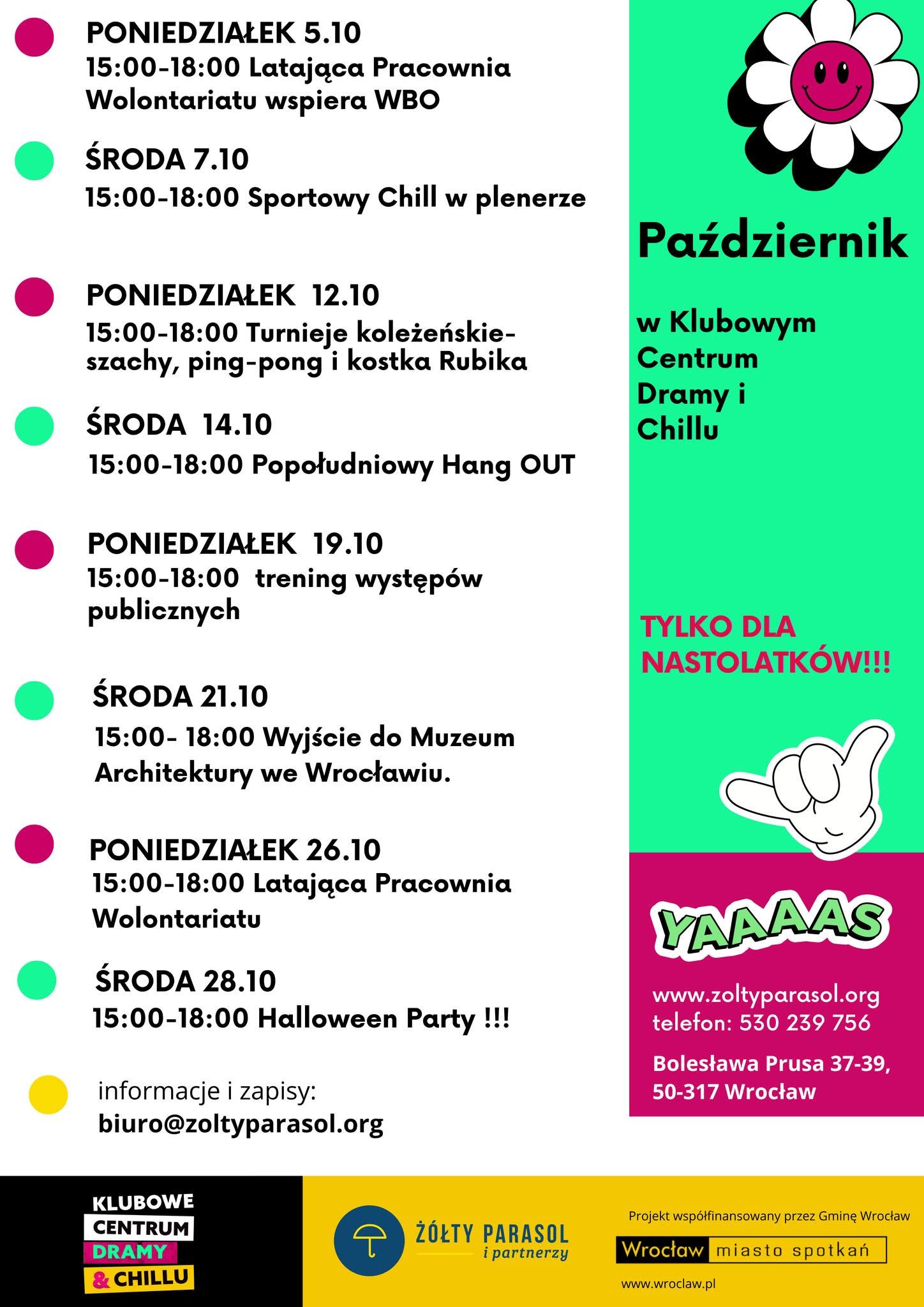Plakat informacyjny z jesienną ofertą zajęć dla nastolatków. Tekst po lewej stronie: PONIEDZIAŁEK 5.10 15:00–18:00 Latająca Pracownia Wolontariatu wspiera WBO ŚRODA 7.10 15:00–18:00 Sportowy Chill w plenerze PONIEDZIAŁEK 12.10 15:00–18:00 Turnieje koleżeńskie – szachy, ping–pong i kostka Rubika ŚRODA 14.10 15:00–18:00 Popołudniowy Hang OUT PONIEDZIAŁEK 19.10 15:00–18:00 trening występów publicznych ŚRODA 21.10 15:00–18:00 Wyjście do Muzeum Architektury we Wrocławiu. PONIEDZIAŁEK 26.10 15:00–18:00 Latająca Pracownia Wolontariatu ŚRODA 28.10 15:00–18:00 Halloween Party !!! na dole: informacje i zapisy: biuro@zoltyparasol.org Tekst po prawej stronie, na zielonym tle: Październik w Klubowym Centrum Dramy i Chillu TYLKO DLA NASTOLATKÓW!!! Niżej, na zielono–fuksjowym tle: YAAAAS www.zoltyparasol.org telefon: 530 239 756 Bolesława Prusa 37–39, 50–317 Wrocław Na samym dole logotypy: KLUBOWE CENTRUM DRAMY & CHILLU ŻÓŁTY PARASOL i partnerzy Projekt współfinansowany przez Gminę Wrocław Wrocław miasto spotkań www.wroclaw.pl