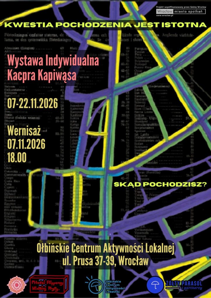 Plakat wystawy sztuki z czarnym tłem i kolorowymi liniami przypominającymi schematyczną mapę ulic w odcieniach fioletu, żółci, zieleni i błękitu. Tekst na plakacie: Na samej górze, na żółtym pasku: KWESTIA POCHODZENIA JEST ISTOTNA Po prawej u góry w białej ramce: Projekt współfinansowany przez Gminę Wrocław Wrocław miasto spotkań www.wroclaw.pl Na lewej stronie, dużymi czerwonymi literami: Wystawa Indywidualna Kacpra Kapiwąsa Niżej, żółty tekst: 07-22.11.2026 Jeszcze niżej, żółty tekst: Wernisaż 07.11.2026 18.00 Po prawej, na środku plakatu, żółty tekst: SKĄD POCHODZISZ? Na dole, dużymi żółtymi literami: Ołbińskie Centrum Aktywności Lokalnej ul. Prusa 37-39, Wrocław Na samym dole znajdują się logotypy trzech organizacji/partnerów: po lewej okrągły ornament, obok czerwone logo z napisem „Młodzi Aktywni Młodej Polski”, pośrodku niebiesko-czarne logo Ołbińskie Centrum Aktywności Lokalnej, po prawej niebieskie logo z napisem: ŻÓŁTY PARASOL i partnerzy