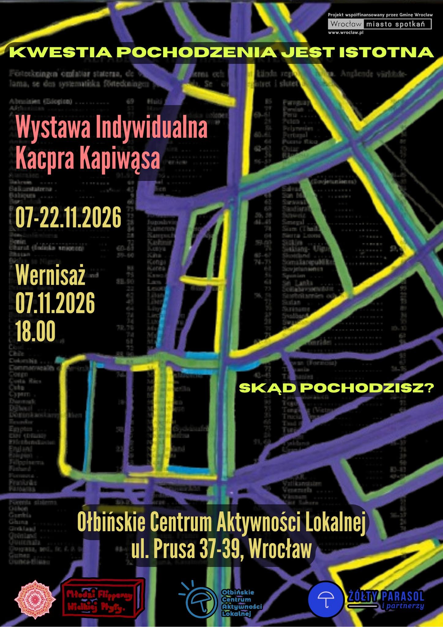 Plakat wystawy sztuki z czarnym tłem i kolorowymi liniami przypominającymi schematyczną mapę ulic w odcieniach fioletu, żółci, zieleni i błękitu. Tekst na plakacie: Na samej górze, na żółtym pasku: KWESTIA POCHODZENIA JEST ISTOTNA Po prawej u góry w białej ramce: Projekt współfinansowany przez Gminę Wrocław Wrocław miasto spotkań www.wroclaw.pl Na lewej stronie, dużymi czerwonymi literami: Wystawa Indywidualna Kacpra Kapiwąsa Niżej, żółty tekst: 07-22.11.2026 Jeszcze niżej, żółty tekst: Wernisaż 07.11.2026 18.00 Po prawej, na środku plakatu, żółty tekst: SKĄD POCHODZISZ? Na dole, dużymi żółtymi literami: Ołbińskie Centrum Aktywności Lokalnej ul. Prusa 37-39, Wrocław Na samym dole znajdują się logotypy trzech organizacji/partnerów: po lewej okrągły ornament, obok czerwone logo z napisem „Młodzi Aktywni Młodej Polski”, pośrodku niebiesko-czarne logo Ołbińskie Centrum Aktywności Lokalnej, po prawej niebieskie logo z napisem: ŻÓŁTY PARASOL i partnerzy