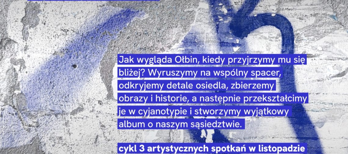 Plakat z betonowym tłem pokrytym niebieskim graffiti i białymi napisami. Tekst na plakacie: Światłoczułe Archiwum Ołbina miejsca • wspomnienia • ludzie Jak wygląda Ołbin, kiedy przyjrzymy mu się bliżej? Wyruszymy na wspólny spacer, odkryjemy detale osiedla, zbierzemy obrazy i historie, a następnie przekształcimy je w cyjanotypie i stworzymy wyjątkowy album o naszym sąsiedztwie. cykl 3 artystycznych spotkań w listopadzie liczba miejsc ograniczona miejsce: Żółty Parasol Na dole są małe logotypy z napisami: Projekt realizowany we współpracy z Mikrograntami Wrocławski Instytut Kultury Wrocław miasto spotkań Współorganizator: lab Partner programu Mikrogranty: umbrella Partner projektu: ŻÓŁTY PARASOL I PARTNERZY