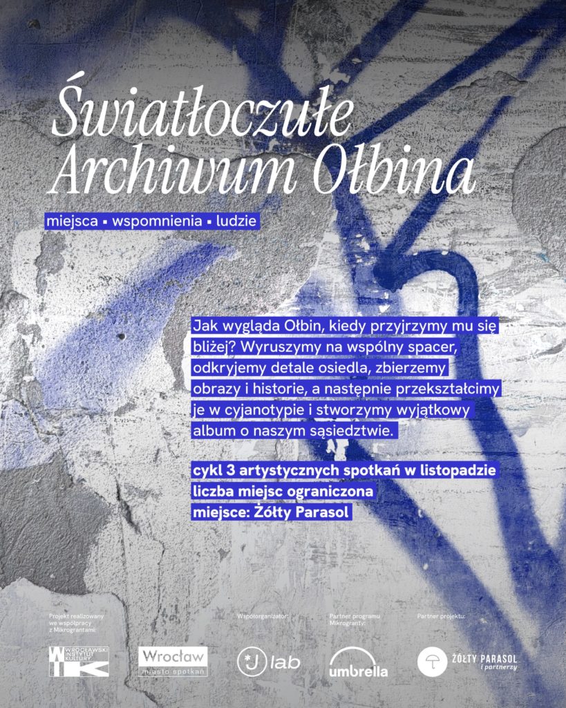 Plakat z betonowym tłem pokrytym niebieskim graffiti i białymi napisami. Tekst na plakacie: Światłoczułe Archiwum Ołbina miejsca • wspomnienia • ludzie Jak wygląda Ołbin, kiedy przyjrzymy mu się bliżej? Wyruszymy na wspólny spacer, odkryjemy detale osiedla, zbierzemy obrazy i historie, a następnie przekształcimy je w cyjanotypie i stworzymy wyjątkowy album o naszym sąsiedztwie. cykl 3 artystycznych spotkań w listopadzie liczba miejsc ograniczona miejsce: Żółty Parasol Na dole są małe logotypy z napisami: Projekt realizowany we współpracy z Mikrograntami Wrocławski Instytut Kultury Wrocław miasto spotkań Współorganizator: lab Partner programu Mikrogranty: umbrella Partner projektu: ŻÓŁTY PARASOL I PARTNERZY